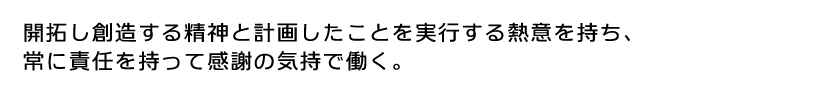 開拓し創造する精神と計画したことを実行する熱意を持ち、常に責任を持って感謝の気持で働く。